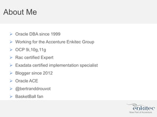 About Me
 Oracle DBA since 1999
 Working for the Accenture Enkitec Group
 OCP 9i,10g,11g
 Rac certified Expert
 Exadata certified implementation specialist
 Blogger since 2012
 Oracle ACE
 @bertranddrouvot
 BasketBall fan
 