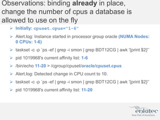 Observations: binding already in place,
change the number of cpus a database is
allowed to use on the fly
 Initially: cpuset.cpus="1-6”
 Alert.log: Instance started in processor group oracle (NUMA Nodes:
0 CPUs: 1-6)
 taskset -c -p `ps -ef | grep -i smon | grep BDT12CG | awk '{print $2}'`
 pid 1019968's current affinity list: 1-6
 /bin/echo 11-20 > /cgroup/cpuset/oracle/cpuset.cpus
 Alert.log: Detected change in CPU count to 10.
 taskset -c -p `ps -ef | grep -i smon | grep BDT12CG | awk '{print $2}'`
 pid 1019968's current affinity list: 11-20
 