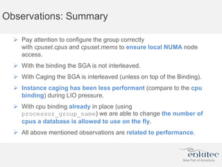 Observations: Summary
 Pay attention to configure the group correctly
with cpuset.cpus and cpuset.mems to ensure local NUMA node
access.
 With the binding the SGA is not interleaved.
 With Caging the SGA is interleaved (unless on top of the Binding).
 Instance caging has been less performant (compare to the cpu
binding) during LIO pressure.
 With cpu binding already in place (using
processor_group_name) we are able to change the number of
cpus a database is allowed to use on the fly.
 All above mentioned observations are related to performance.
 