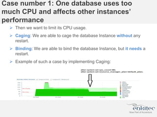 Case number 1: One database uses too
much CPU and affects other instances’
performance
 Then we want to limit its CPU usage.
 Caging: We are able to cage the database Instance without any
restart.
 Binding: We are able to bind the database Instance, but it needs a
restart.
 Example of such a case by implementing Caging:
 