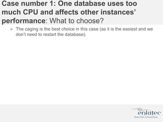 Case number 1: One database uses too
much CPU and affects other instances’
performance: What to choose?
 The caging is the best choice in this case (as it is the easiest and we
don’t need to restart the database).
 