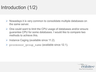 Introduction (1/2)
 Nowadays it is very common to consolidate multiple databases on
the same server.
 One could want to limit the CPU usage of databases and/or ensure
guarantee CPU for some databases. I would like to compare two
methods to achieve this.
 Instance Caging (available since 11.2).
 processor_group_name (available since 12.1).
 
