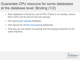 Guarantee CPU resource for some databases
at the database level: Binding (1/2)
 Each database is linked to a set of CPU (There is no overlap, means
that a CPU can be part of only one cgroup).
 One cgroup per paying database.
 One cgroup for all the non-paying databases.
 That way we can easily mix paying and non-paying customer on the
same machine.
 