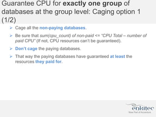 Guarantee CPU for exactly one group of
databases at the group level: Caging option 1
(1/2)
 Cage all the non-paying databases.
 Be sure that sum(cpu_count) of non-paid <= “CPU Total – number of
paid CPU” (If not, CPU resources can’t be guaranteed).
 Don’t cage the paying databases.
 That way the paying databases have guaranteed at least the
resources they paid for.
 