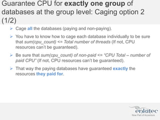 Guarantee CPU for exactly one group of
databases at the group level: Caging option 2
(1/2)
 Cage all the databases (paying and non-paying).
 You have to know how to cage each database individually to be sure
that sum(cpu_count) <= Total number of threads (If not, CPU
resources can’t be guaranteed).
 Be sure that sum(cpu_count) of non-paid <= “CPU Total – number of
paid CPU” (If not, CPU resources can’t be guaranteed).
 That way the paying databases have guaranteed exactly the
resources they paid for.
 