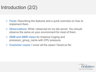 Introduction (2/2)
 Facts: Describing the features and a quick overview on how to
implement them.
 Observations: What I observed on my lab server. You should
observe the same on your environment for most of them.
 OEM and AWR views for Instance Caging and
processor_group_name with CPU pressure.
 Customer cases: I cover all the cases I faced so far.
 