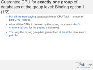 Guarantee CPU for exactly one group of
databases at the group level: Binding option 1
(1/2)
 Put all the non-paying databases into a “CPU Total – number of
paid CPU ” cgroup.
 Allow all the CPUs to be used by the paying databases (don’t
create a cgroup for the paying databases).
 That way the paying group has guaranteed at least the resources it
paid for.
 