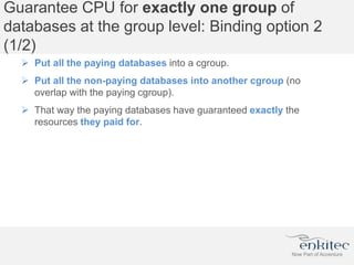 Guarantee CPU for exactly one group of
databases at the group level: Binding option 2
(1/2)
 Put all the paying databases into a cgroup.
 Put all the non-paying databases into another cgroup (no
overlap with the paying cgroup).
 That way the paying databases have guaranteed exactly the
resources they paid for.
 