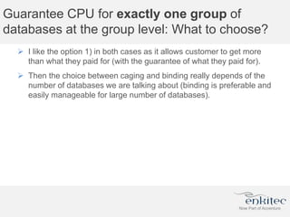 Guarantee CPU for exactly one group of
databases at the group level: What to choose?
 I like the option 1) in both cases as it allows customer to get more
than what they paid for (with the guarantee of what they paid for).
 Then the choice between caging and binding really depends of the
number of databases we are talking about (binding is preferable and
easily manageable for large number of databases).
 