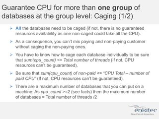 Guarantee CPU for more than one group of
databases at the group level: Caging (1/2)
 All the databases need to be caged (if not, there is no guaranteed
resources availability as one non-caged could take all the CPU).
 As a consequence, you can’t mix paying and non-paying customer
without caging the non-paying ones.
 You have to know how to cage each database individually to be sure
that sum(cpu_count) <= Total number of threads (If not, CPU
resources can’t be guaranteed).
 Be sure that sum(cpu_count) of non-paid <= “CPU Total – number of
paid CPU” (If not, CPU resources can’t be guaranteed).
 There are a maximum number of databases that you can put on a
machine: As cpu_count >=2 (see facts) then the maximum number
of databases = Total number of threads /2
 