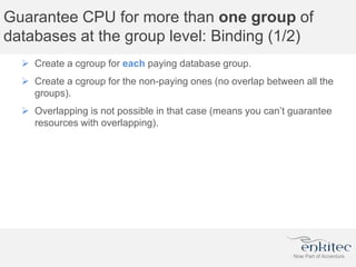Guarantee CPU for more than one group of
databases at the group level: Binding (1/2)
 Create a cgroup for each paying database group.
 Create a cgroup for the non-paying ones (no overlap between all the
groups).
 Overlapping is not possible in that case (means you can’t guarantee
resources with overlapping).
 