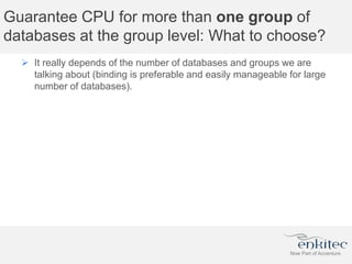 Guarantee CPU for more than one group of
databases at the group level: What to choose?
 It really depends of the number of databases and groups we are
talking about (binding is preferable and easily manageable for large
number of databases).
 
