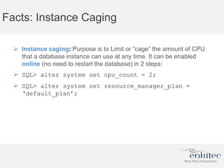 Facts: Instance Caging
 Instance caging: Purpose is to Limit or “cage” the amount of CPU
that a database instance can use at any time. It can be enabled
online (no need to restart the database) in 2 steps:
 SQL> alter system set cpu_count = 2;
 SQL> alter system set resource_manager_plan =
‘default_plan’;
 