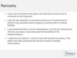 Remarks
 If you see (or faced) more cases, then feel free to share and to
comment on the blog post.
 I did not pay attention on potential impacts on LIO performance
linked to any possible choice (caging vs binding with or without
NUMA).
 I just mentioned them into the observations, but did not include them
into the use cases (I just discussed the feasibility of the
implementation).
 I really like the options 1 into the case with exactly one group. This
option has been proposed by Karl Arao during a tweeter
conversation.
 