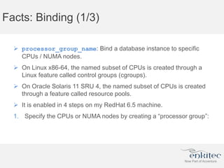 Facts: Binding (1/3)
 processor_group_name: Bind a database instance to specific
CPUs / NUMA nodes.
 On Linux x86-64, the named subset of CPUs is created through a
Linux feature called control groups (cgroups).
 On Oracle Solaris 11 SRU 4, the named subset of CPUs is created
through a feature called resource pools.
 It is enabled in 4 steps on my RedHat 6.5 machine.
1. Specify the CPUs or NUMA nodes by creating a “processor group”:
 