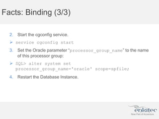 Facts: Binding (3/3)
2. Start the cgconfig service.
 service cgconfig start
3. Set the Oracle parameter “processor_group_name” to the name
of this processor group:
 SQL> alter system set
processor_group_name='oracle' scope=spfile;
4. Restart the Database Instance.
 