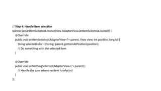 // Step 4: Handle item selection
spinner.setOnItemSelectedListener(new AdapterView.OnItemSelectedListener() {
@Override
public void onItemSelected(AdapterView<?> parent, View view, int position, long id) {
String selectedColor = (String) parent.getItemAtPosition(position);
// Do something with the selected item
}
@Override
public void onNothingSelected(AdapterView<?> parent) {
// Handle the case where no item is selected
}
});
 