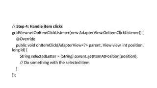 // Step 4: Handle item clicks
gridView.setOnItemClickListener(new AdapterView.OnItemClickListener() {
@Override
public void onItemClick(AdapterView<?> parent, View view, int position,
long id) {
String selectedLetter = (String) parent.getItemAtPosition(position);
// Do something with the selected item
}
});
 
