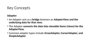 Key Concepts
Adapter:
• An Adapter acts as a bridge between an AdapterView and the
underlying data for that view.
• The Adapter converts the data into viewable items (views) for the
AdapterView.
• Common adapter types include ArrayAdapter, CursorAdapter, and
SimpleAdapter
 