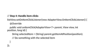 // Step 4: Handle item clicks
listView.setOnItemClickListener(new AdapterView.OnItemClickListener() {
@Override
public void onItemClick(AdapterView<?> parent, View view, int
position, long id) {
String selectedItem = (String) parent.getItemAtPosition(position);
// Do something with the selected item
}
});
 