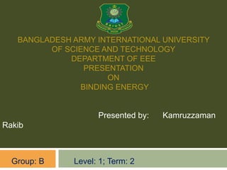 BANGLADESH ARMY INTERNATIONAL UNIVERSITY
OF SCIENCE AND TECHNOLOGY
DEPARTMENT OF EEE
PRESENTATION
ON
BINDING ENERGY
Presented by: Kamruzzaman
Rakib
Group: B Level: 1; Term: 2
 