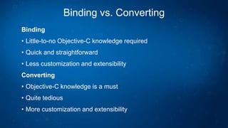 Binding vs. Converting
Binding
• Little-to-no Objective-C knowledge required
• Quick and straightforward
• Less customization and extensibility
Converting
• Objective-C knowledge is a must
• Quite tedious
• More customization and extensibility
 