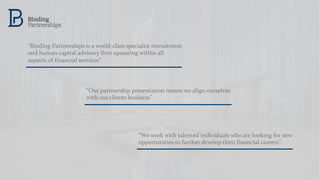 “Binding Partnerships is a world-class specialist recruitment
and human capital advisory firm operating within all
aspects of financial services”.
“We work with talented individuals who are looking for new
opportunities to further develop their financial careers”.
“Our partnership presentation means we align ourselves
with our clients business”.
 