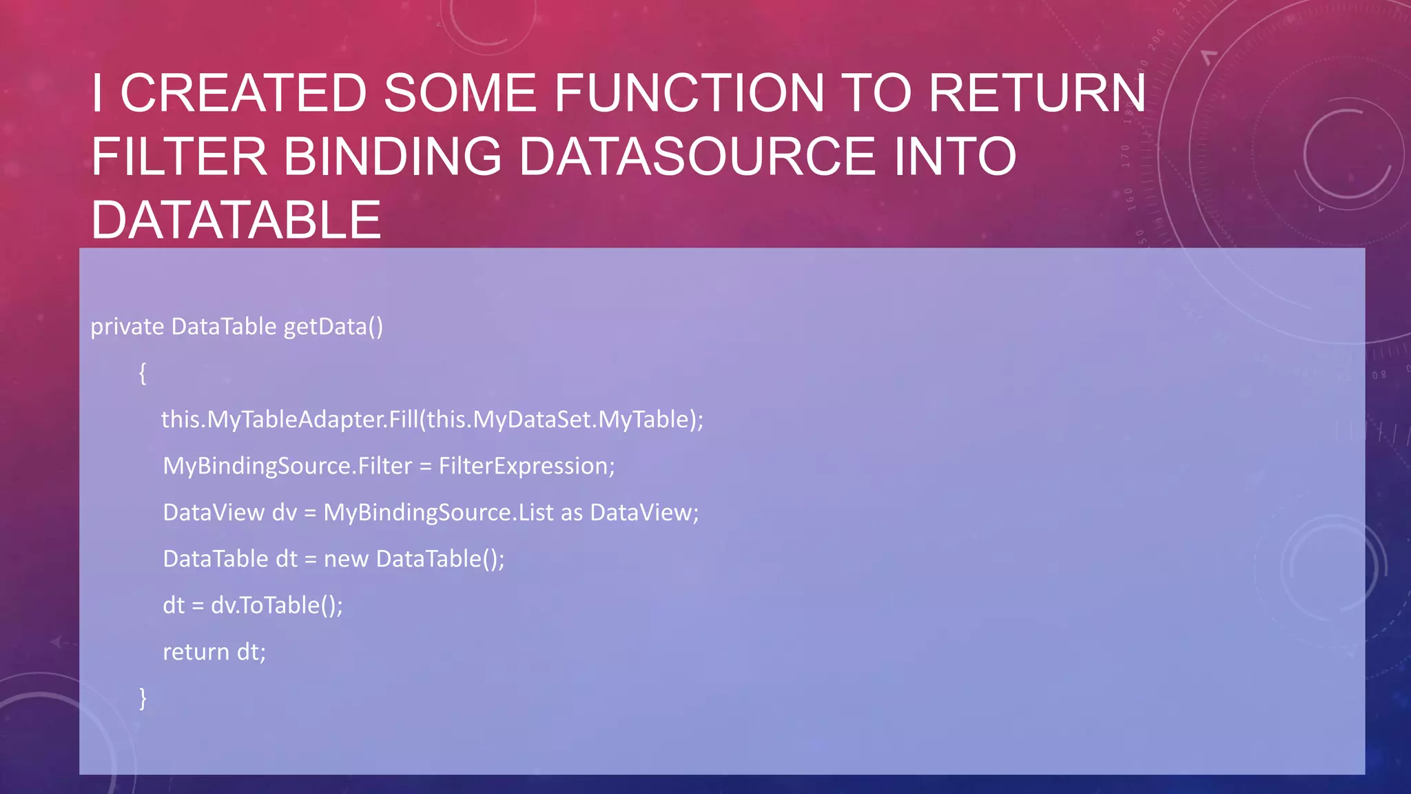 I CREATED SOME FUNCTION TO RETURN
FILTER BINDING DATASOURCE INTO
DATATABLE
private DataTable getData()
{
this.MyTableAdapter.Fill(this.MyDataSet.MyTable);
MyBindingSource.Filter = FilterExpression;
DataView dv = MyBindingSource.List as DataView;
DataTable dt = new DataTable();
dt = dv.ToTable();
return dt;
}