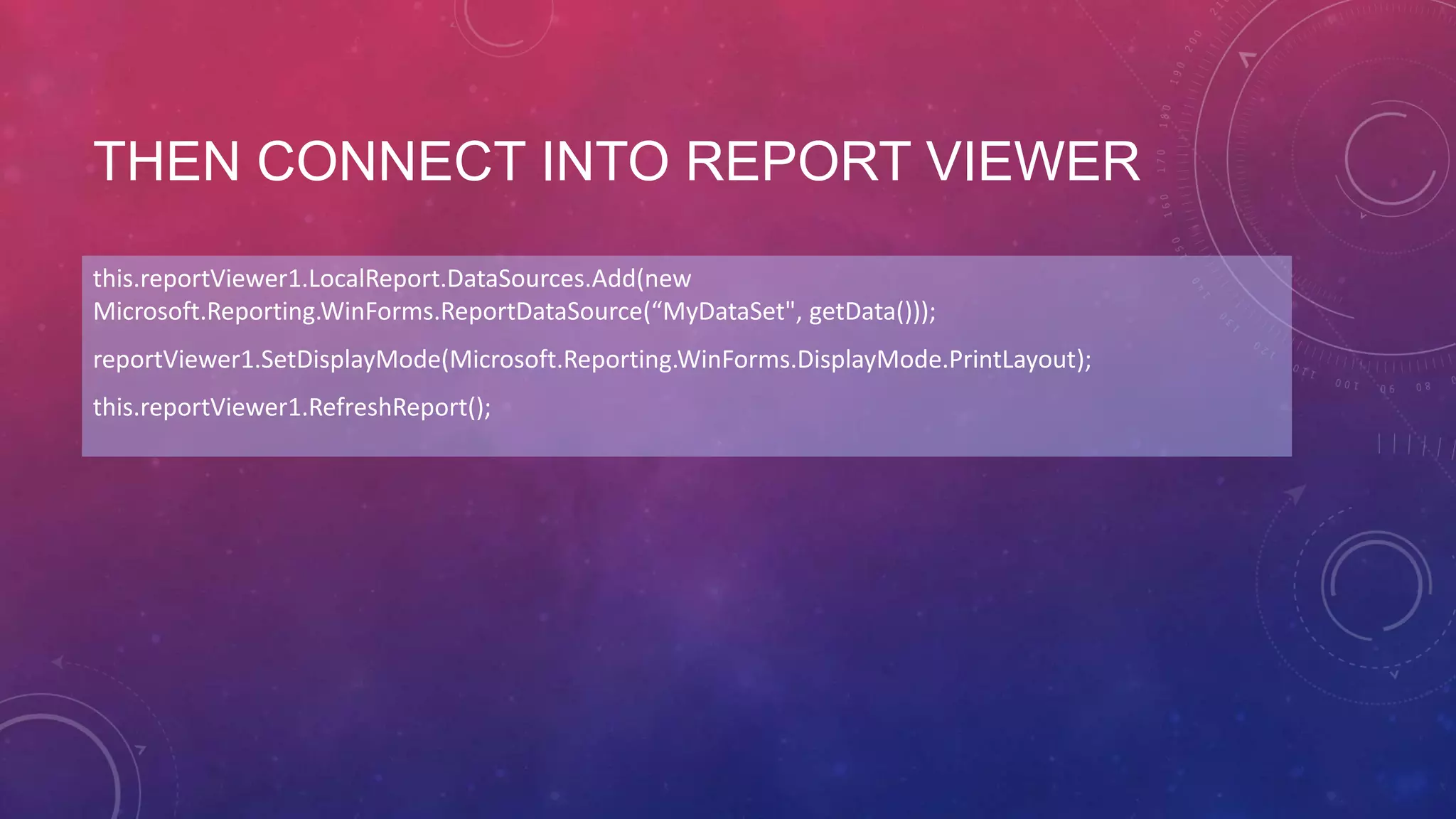 THEN CONNECT INTO REPORT VIEWER
this.reportViewer1.LocalReport.DataSources.Add(new
Microsoft.Reporting.WinForms.ReportDataSource(“MyDataSet", getData()));
reportViewer1.SetDisplayMode(Microsoft.Reporting.WinForms.DisplayMode.PrintLayout);
this.reportViewer1.RefreshReport();