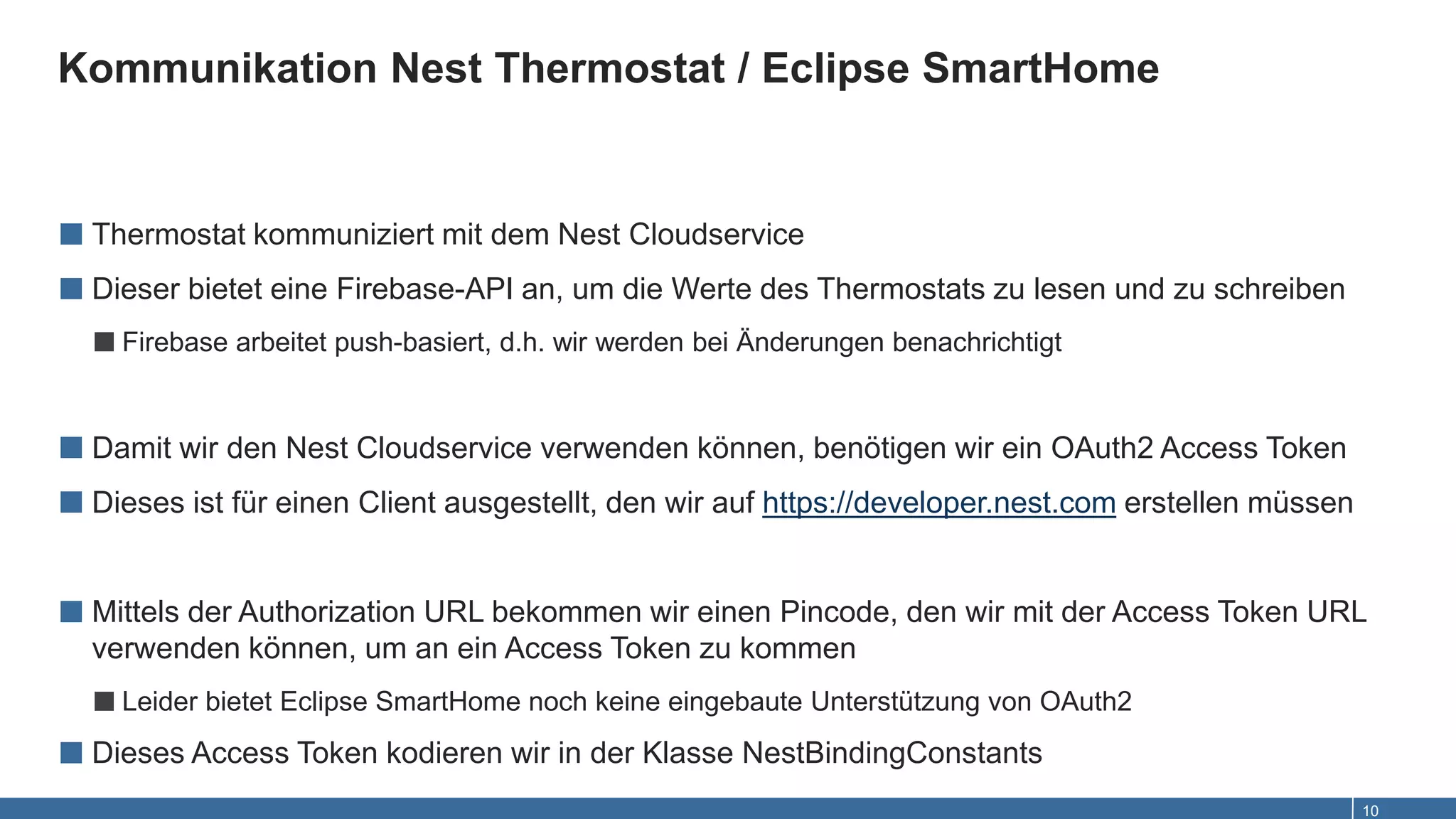 Kommunikation Nest Thermostat / Eclipse SmartHome
10
■ Thermostat kommuniziert mit dem Nest Cloudservice
■ Dieser bietet eine Firebase-API an, um die Werte des Thermostats zu lesen und zu schreiben
■Firebase arbeitet push-basiert, d.h. wir werden bei Änderungen benachrichtigt
■ Damit wir den Nest Cloudservice verwenden können, benötigen wir ein OAuth2 Access Token
■ Dieses ist für einen Client ausgestellt, den wir auf https://developer.nest.com erstellen müssen
■ Mittels der Authorization URL bekommen wir einen Pincode, den wir mit der Access Token URL
verwenden können, um an ein Access Token zu kommen
■Leider bietet Eclipse SmartHome noch keine eingebaute Unterstützung von OAuth2
■ Dieses Access Token kodieren wir in der Klasse NestBindingConstants
 