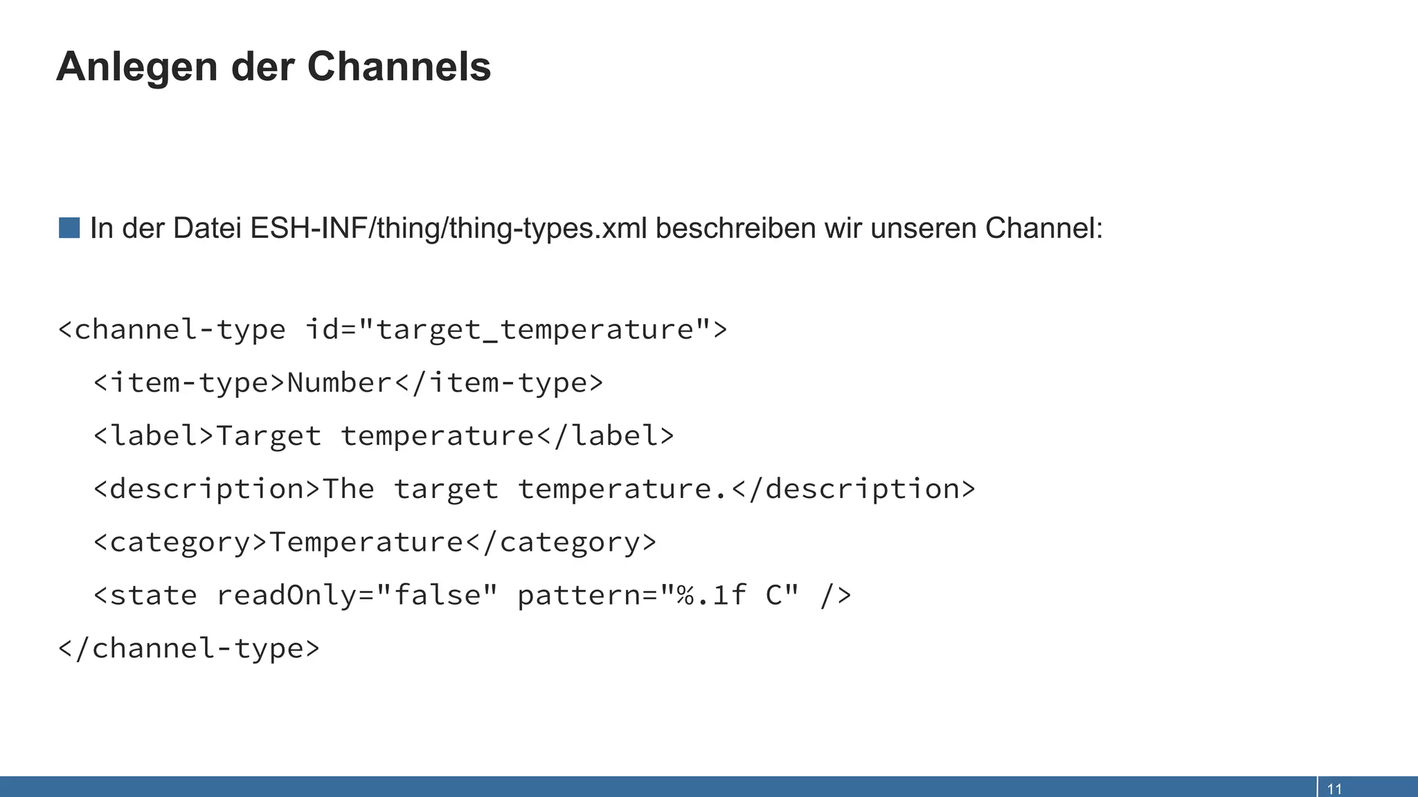 Anlegen der Channels
11
■ In der Datei ESH-INF/thing/thing-types.xml beschreiben wir unseren Channel:
<channel-type id="target_temperature">
<item-type>Number</item-type>
<label>Target temperature</label>
<description>The target temperature.</description>
<category>Temperature</category>
<state readOnly="false" pattern="%.1f C" />
</channel-type>
 