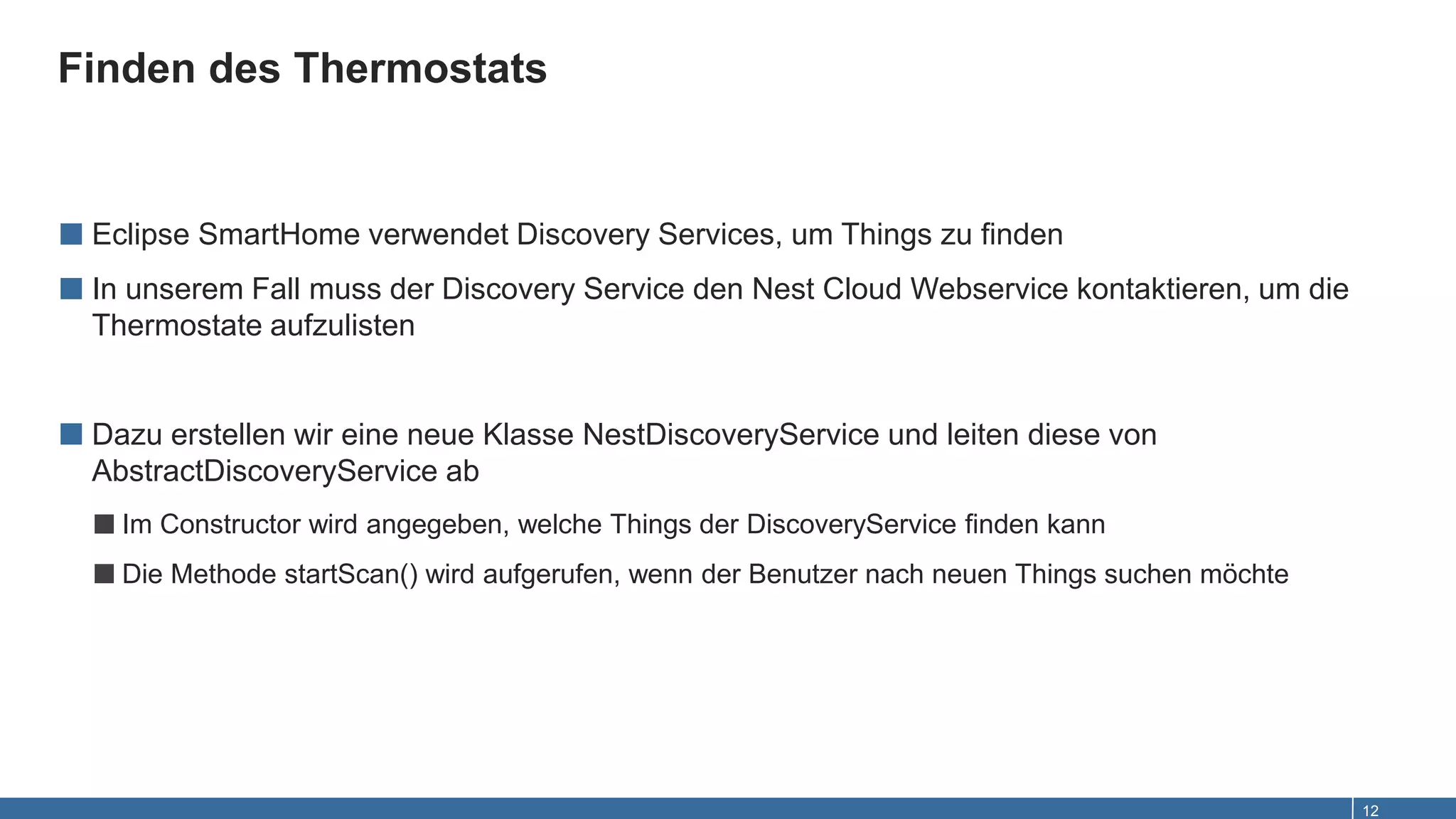 Finden des Thermostats
12
■ Eclipse SmartHome verwendet Discovery Services, um Things zu finden
■ In unserem Fall muss der Discovery Service den Nest Cloud Webservice kontaktieren, um die
Thermostate aufzulisten
■ Dazu erstellen wir eine neue Klasse NestDiscoveryService und leiten diese von
AbstractDiscoveryService ab
■Im Constructor wird angegeben, welche Things der DiscoveryService finden kann
■Die Methode startScan() wird aufgerufen, wenn der Benutzer nach neuen Things suchen möchte
 