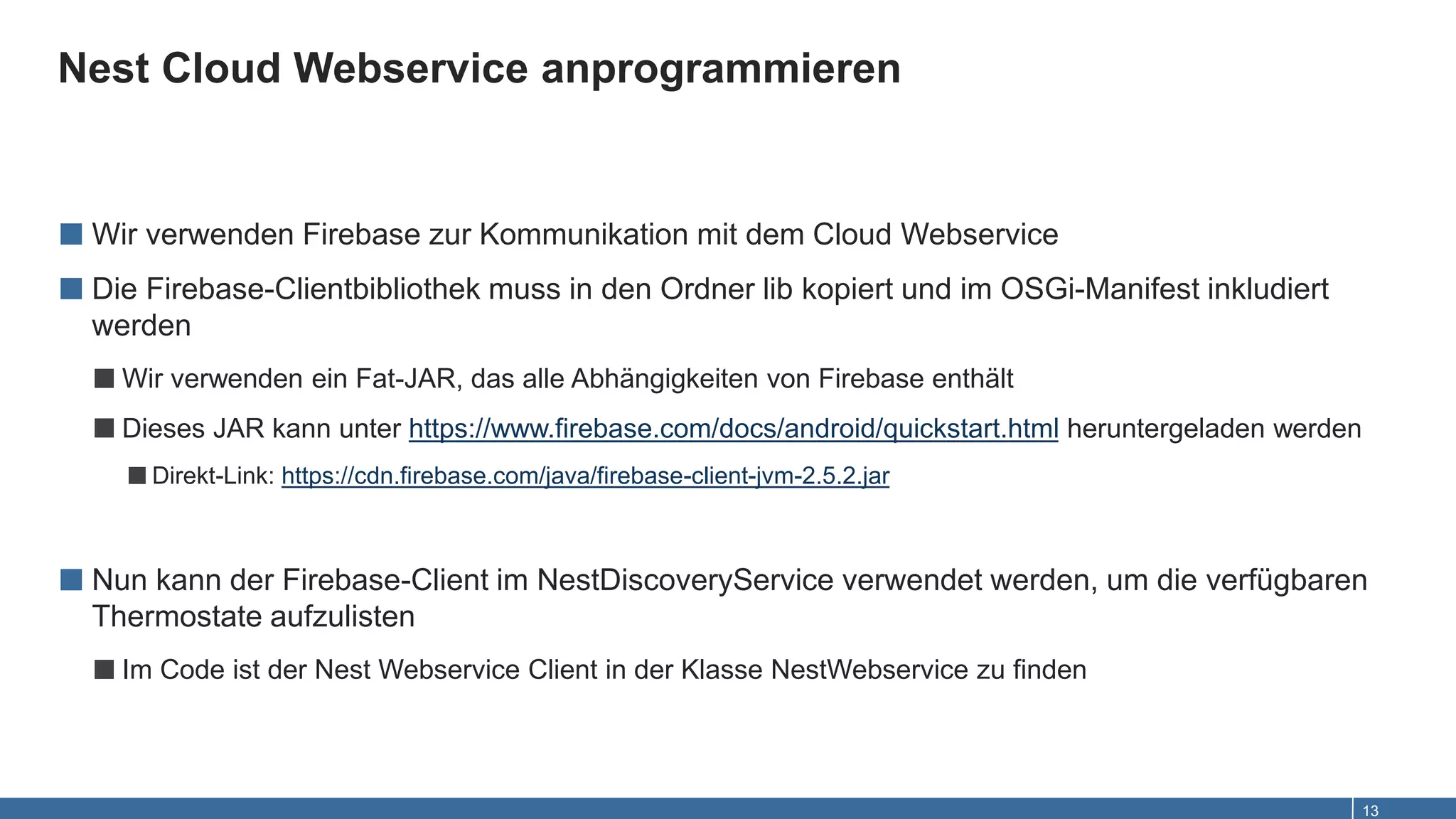 Nest Cloud Webservice anprogrammieren
13
■ Wir verwenden Firebase zur Kommunikation mit dem Cloud Webservice
■ Die Firebase-Clientbibliothek muss in den Ordner lib kopiert und im OSGi-Manifest inkludiert
werden
■Wir verwenden ein Fat-JAR, das alle Abhängigkeiten von Firebase enthält
■Dieses JAR kann unter https://www.firebase.com/docs/android/quickstart.html heruntergeladen werden
■Direkt-Link: https://cdn.firebase.com/java/firebase-client-jvm-2.5.2.jar
■ Nun kann der Firebase-Client im NestDiscoveryService verwendet werden, um die verfügbaren
Thermostate aufzulisten
■Im Code ist der Nest Webservice Client in der Klasse NestWebservice zu finden
 