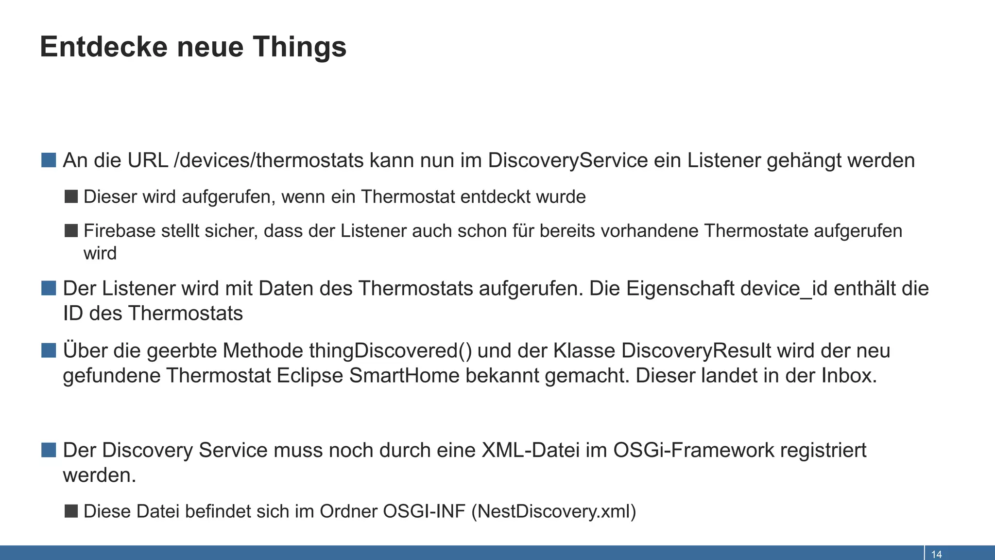 Entdecke neue Things
14
■ An die URL /devices/thermostats kann nun im DiscoveryService ein Listener gehängt werden
■Dieser wird aufgerufen, wenn ein Thermostat entdeckt wurde
■Firebase stellt sicher, dass der Listener auch schon für bereits vorhandene Thermostate aufgerufen
wird
■ Der Listener wird mit Daten des Thermostats aufgerufen. Die Eigenschaft device_id enthält die
ID des Thermostats
■ Über die geerbte Methode thingDiscovered() und der Klasse DiscoveryResult wird der neu
gefundene Thermostat Eclipse SmartHome bekannt gemacht. Dieser landet in der Inbox.
■ Der Discovery Service muss noch durch eine XML-Datei im OSGi-Framework registriert
werden.
■Diese Datei befindet sich im Ordner OSGI-INF (NestDiscovery.xml)
 