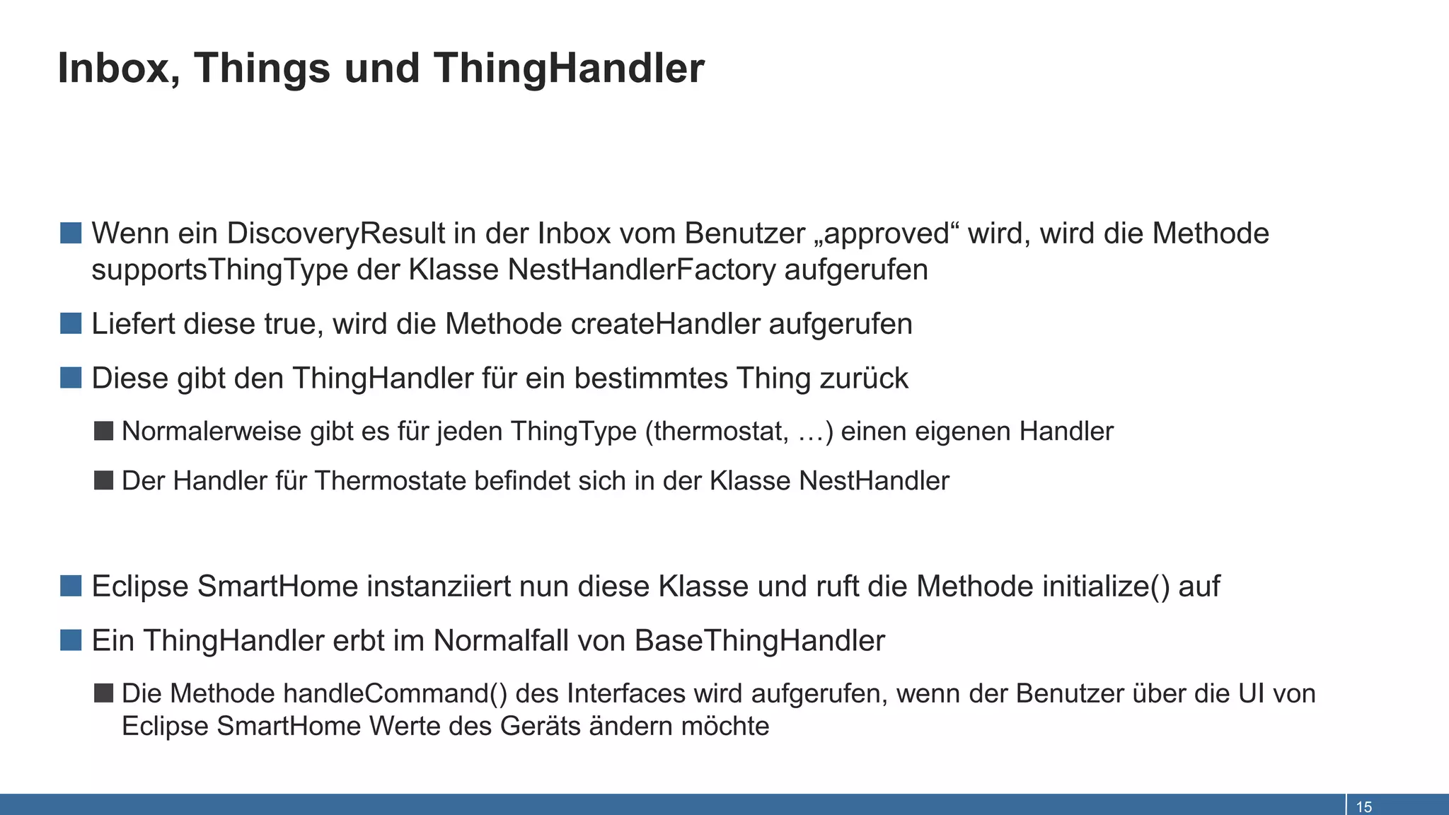 Inbox, Things und ThingHandler
15
■ Wenn ein DiscoveryResult in der Inbox vom Benutzer „approved“ wird, wird die Methode
supportsThingType der Klasse NestHandlerFactory aufgerufen
■ Liefert diese true, wird die Methode createHandler aufgerufen
■ Diese gibt den ThingHandler für ein bestimmtes Thing zurück
■Normalerweise gibt es für jeden ThingType (thermostat, …) einen eigenen Handler
■Der Handler für Thermostate befindet sich in der Klasse NestHandler
■ Eclipse SmartHome instanziiert nun diese Klasse und ruft die Methode initialize() auf
■ Ein ThingHandler erbt im Normalfall von BaseThingHandler
■Die Methode handleCommand() des Interfaces wird aufgerufen, wenn der Benutzer über die UI von
Eclipse SmartHome Werte des Geräts ändern möchte
 