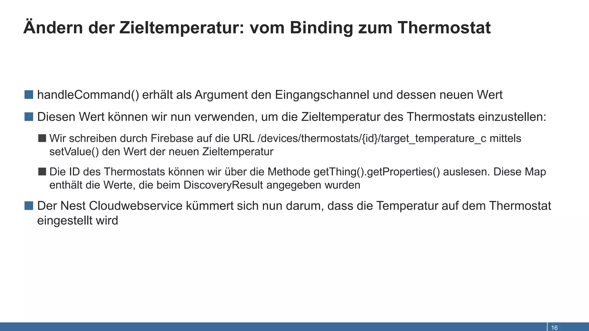 Ändern der Zieltemperatur: vom Binding zum Thermostat
16
■ handleCommand() erhält als Argument den Eingangschannel und dessen neuen Wert
■ Diesen Wert können wir nun verwenden, um die Zieltemperatur des Thermostats einzustellen:
■Wir schreiben durch Firebase auf die URL /devices/thermostats/{id}/target_temperature_c mittels
setValue() den Wert der neuen Zieltemperatur
■Die ID des Thermostats können wir über die Methode getThing().getProperties() auslesen. Diese Map
enthält die Werte, die beim DiscoveryResult angegeben wurden
■ Der Nest Cloudwebservice kümmert sich nun darum, dass die Temperatur auf dem Thermostat
eingestellt wird
 