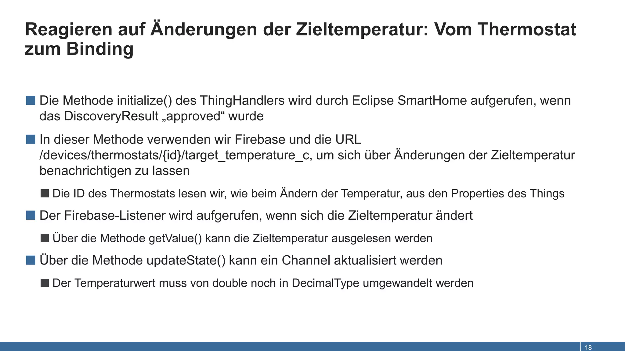 Reagieren auf Änderungen der Zieltemperatur: Vom Thermostat
zum Binding
18
■ Die Methode initialize() des ThingHandlers wird durch Eclipse SmartHome aufgerufen, wenn
das DiscoveryResult „approved“ wurde
■ In dieser Methode verwenden wir Firebase und die URL
/devices/thermostats/{id}/target_temperature_c, um sich über Änderungen der Zieltemperatur
benachrichtigen zu lassen
■Die ID des Thermostats lesen wir, wie beim Ändern der Temperatur, aus den Properties des Things
■ Der Firebase-Listener wird aufgerufen, wenn sich die Zieltemperatur ändert
■Über die Methode getValue() kann die Zieltemperatur ausgelesen werden
■ Über die Methode updateState() kann ein Channel aktualisiert werden
■Der Temperaturwert muss von double noch in DecimalType umgewandelt werden
 