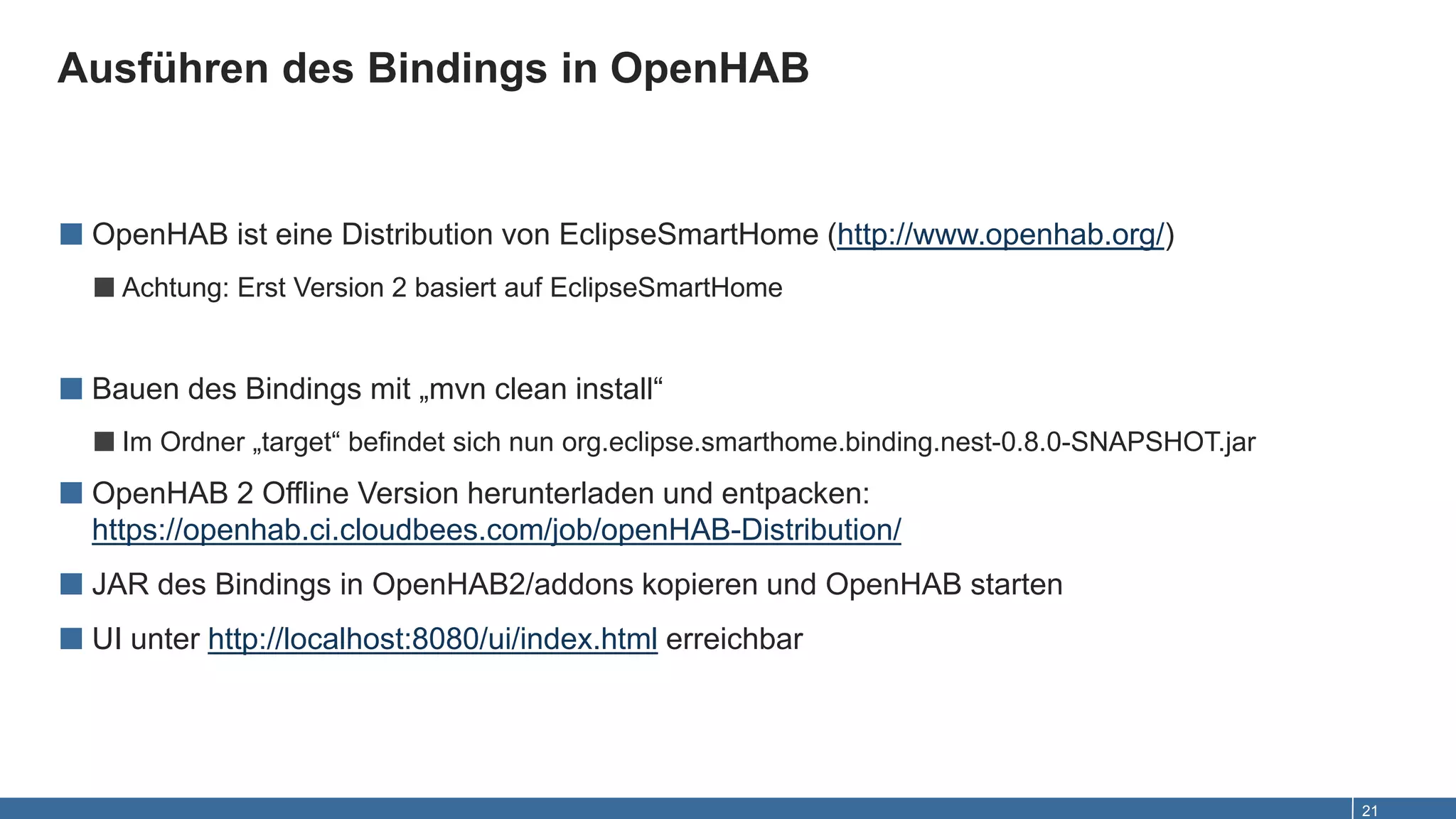 Ausführen des Bindings in OpenHAB
21
■ OpenHAB ist eine Distribution von EclipseSmartHome (http://www.openhab.org/)
■Achtung: Erst Version 2 basiert auf EclipseSmartHome
■ Bauen des Bindings mit „mvn clean install“
■Im Ordner „target“ befindet sich nun org.eclipse.smarthome.binding.nest-0.8.0-SNAPSHOT.jar
■ OpenHAB 2 Offline Version herunterladen und entpacken:
https://openhab.ci.cloudbees.com/job/openHAB-Distribution/
■ JAR des Bindings in OpenHAB2/addons kopieren und OpenHAB starten
■ UI unter http://localhost:8080/ui/index.html erreichbar
 