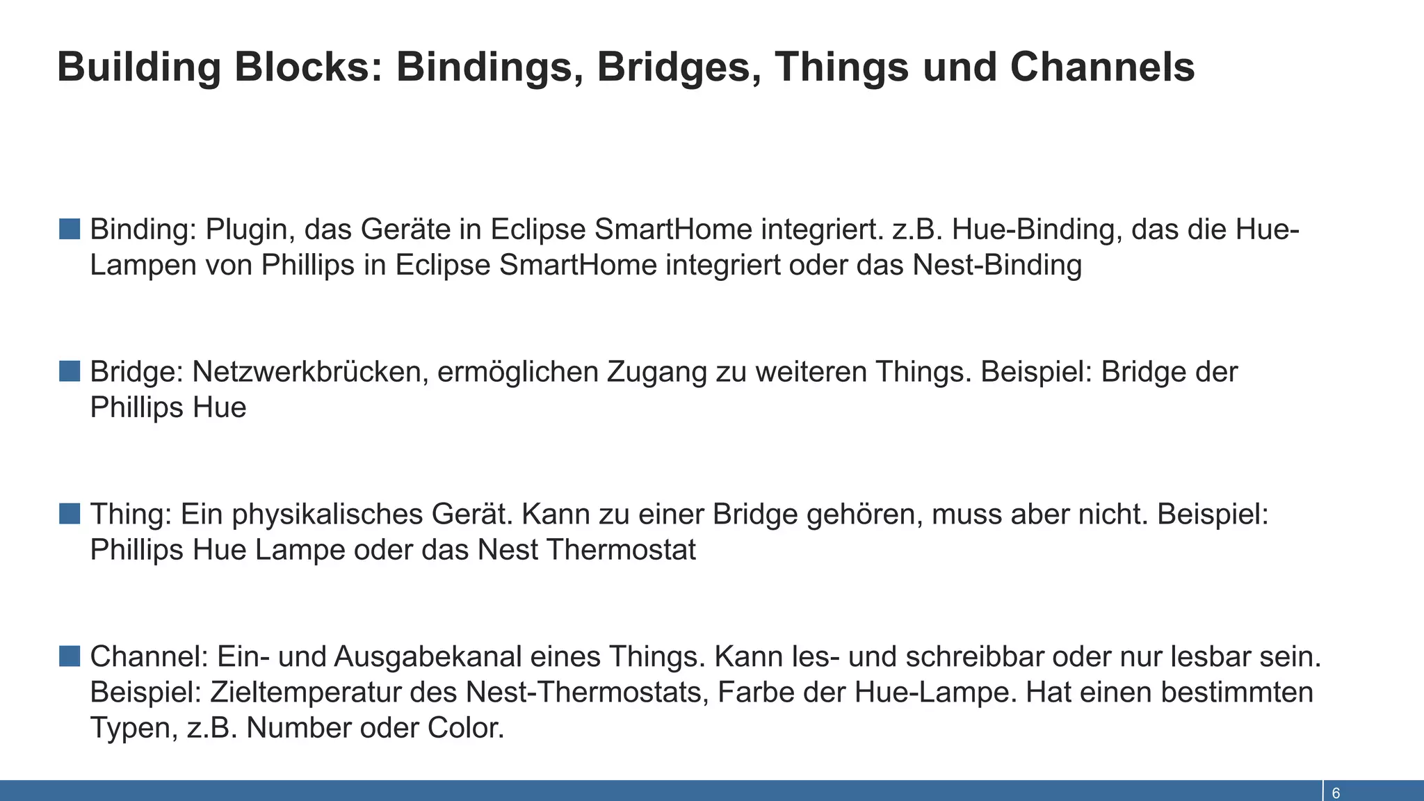 Building Blocks: Bindings, Bridges, Things und Channels
6
■ Binding: Plugin, das Geräte in Eclipse SmartHome integriert. z.B. Hue-Binding, das die Hue-
Lampen von Phillips in Eclipse SmartHome integriert oder das Nest-Binding
■ Bridge: Netzwerkbrücken, ermöglichen Zugang zu weiteren Things. Beispiel: Bridge der
Phillips Hue
■ Thing: Ein physikalisches Gerät. Kann zu einer Bridge gehören, muss aber nicht. Beispiel:
Phillips Hue Lampe oder das Nest Thermostat
■ Channel: Ein- und Ausgabekanal eines Things. Kann les- und schreibbar oder nur lesbar sein.
Beispiel: Zieltemperatur des Nest-Thermostats, Farbe der Hue-Lampe. Hat einen bestimmten
Typen, z.B. Number oder Color.
 