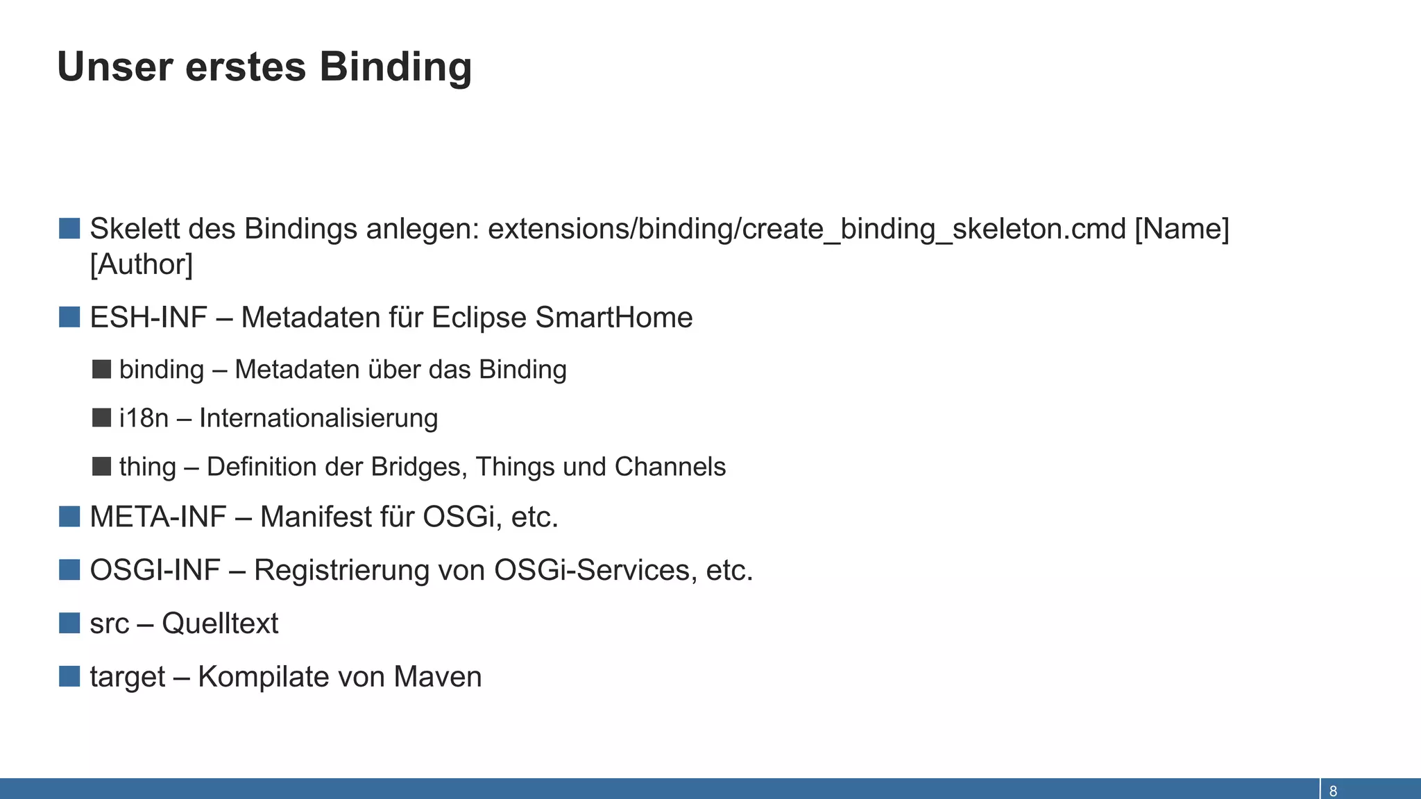 Unser erstes Binding
8
■ Skelett des Bindings anlegen: extensions/binding/create_binding_skeleton.cmd [Name]
[Author]
■ ESH-INF – Metadaten für Eclipse SmartHome
■binding – Metadaten über das Binding
■i18n – Internationalisierung
■thing – Definition der Bridges, Things und Channels
■ META-INF – Manifest für OSGi, etc.
■ OSGI-INF – Registrierung von OSGi-Services, etc.
■ src – Quelltext
■ target – Kompilate von Maven
 