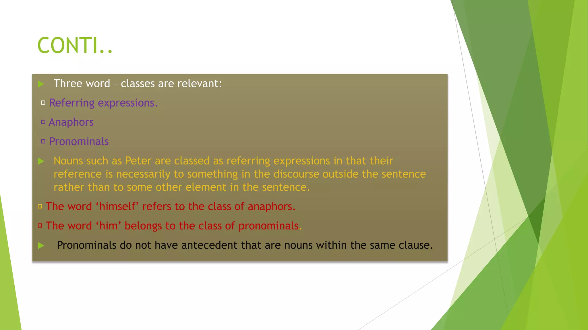 CONTI..
 Three word – classes are relevant:
Referring expressions.
Anaphors
Pronominals
 Nouns such as Peter are classed as referring expressions in that their
reference is necessarily to something in the discourse outside the sentence
rather than to some other element in the sentence.
The word ‘himself’ refers to the class of anaphors.
The word ‘him’ belongs to the class of pronominals.
 Pronominals do not have antecedent that are nouns within the same clause.
 
