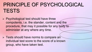 PRINCIPLE OF PSYCHOLOGICAL
TESTS
 Psychological test should have three
compotents, i.e. the stander, content and the
procedure, that may it possible for any body to
administer at any where any time.
 Tests should have norms to compare an
individual test score to the score of a known
group, who have taken test.
 