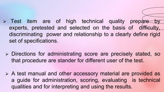  Test item are of high technical quality prepare by
experts, pretested and selected on the basis of difficulty,
discriminating power and relationship to a clearly define rigid
set of specifications.
 Directions for administrating score are precisely stated, so
that procedure are stander for different user of the test.
 A test manual and other accessory material are provided as
a guide for administration, scoring, evaluating is technical
qualities and for interpreting and using the results.
 