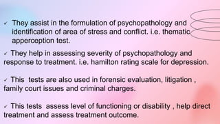  They assist in the formulation of psychopathology and
identification of area of stress and conflict. i.e. thematic
apperception test.
 They help in assessing severity of psychopathology and
response to treatment. i.e. hamilton rating scale for depression.
 This tests are also used in forensic evaluation, litigation ,
family court issues and criminal charges.
 This tests assess level of functioning or disability , help direct
treatment and assess treatment outcome.
 