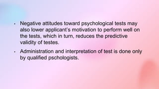 • Negative attitudes toward psychological tests may
also lower applicant’s motivation to perform well on
the tests, which in turn, reduces the predictive
validity of testes.
• Administration and interpretation of test is done only
by qualified pschologists.
 