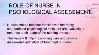 ROLE OF NURSE IN
PSCHOLOGICAL ASSESSMENT
 Nurses should become familiar with the many
standardized psychological tests that are available to
enhance each stage of the nursing process.
 This tests will help in providing care and provide
measurable indicators of treatment outcome
 