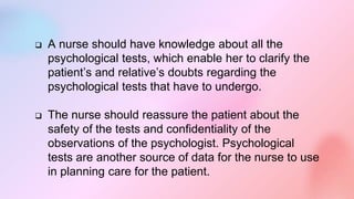  A nurse should have knowledge about all the
psychological tests, which enable her to clarify the
patient’s and relative’s doubts regarding the
psychological tests that have to undergo.
 The nurse should reassure the patient about the
safety of the tests and confidentiality of the
observations of the psychologist. Psychological
tests are another source of data for the nurse to use
in planning care for the patient.
 