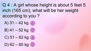 Q 4 : A girl whose height is about 5 feet 5
inch (165 cm), what will be her weight
according to you ?
A) 31 – 42 kg
B) 41 – 52 kg
C) 51 – 62 kg
D) 62 – 65 kg 0
0
0
4
 