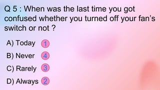 Q 5 : When was the last time you got
confused whether you turned off your fan’s
switch or not ?
A) Today
B) Never
C) Rarely
D) Always
1
4
3
2
 
