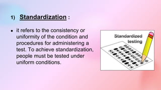 1) Standardization :
● it refers to the consistency or
uniformity of the condition and
procedures for administering a
test. To achieve standardization,
people must be tested under
uniform conditions.
 